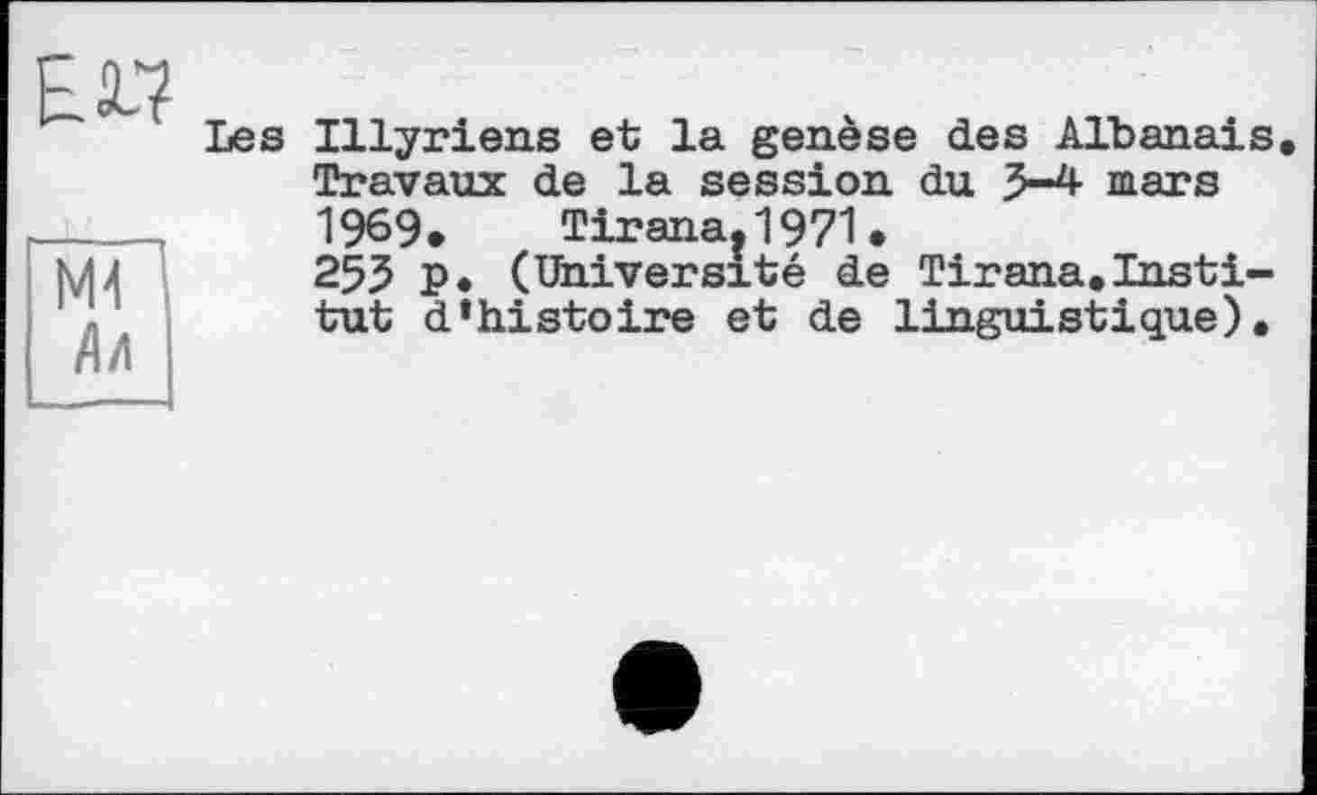 ﻿£17
"мГ
Лл
Les Illyriens et la genèse des Albanais. Travaux de la session du 3-4 mars 1969* Tirana. 1971.
253 P. (Université de Tirana.Institut d»histoire et de linguistique).